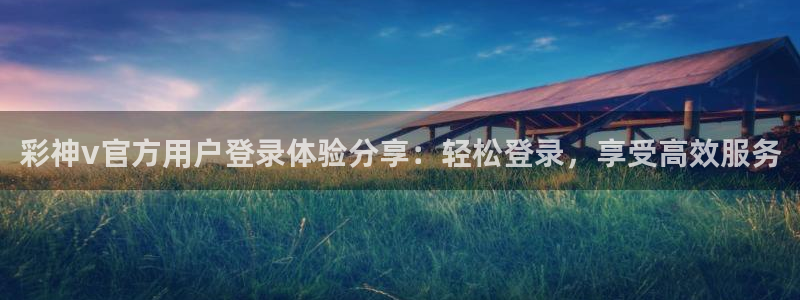 7790必发集团4开户：彩神v官方用户登录体验分享：轻松登录，享受高效服务